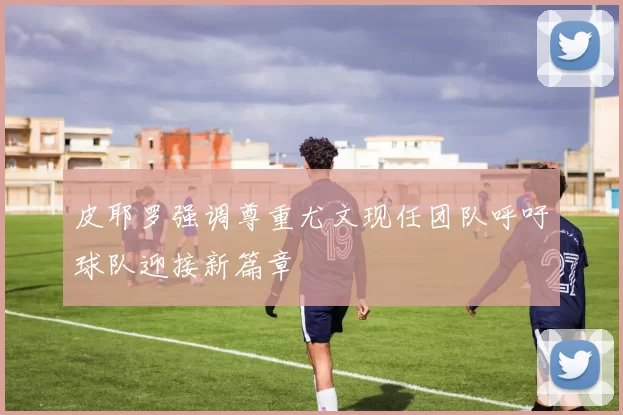 皮耶罗强调尊重尤文现任团队呼吁球队迎接新篇章