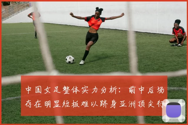 中国女足整体实力分析：前中后场存在明显短板难以跻身亚洲顶尖行列