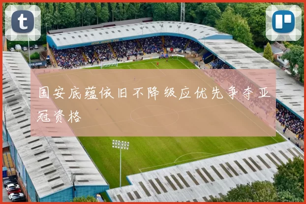 国安底蕴依旧不降级应优先争夺亚冠资格