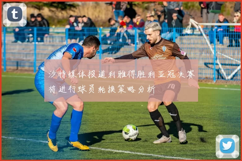 沙特媒体报道利雅得胜利亚冠决赛将进行球员轮换策略分析