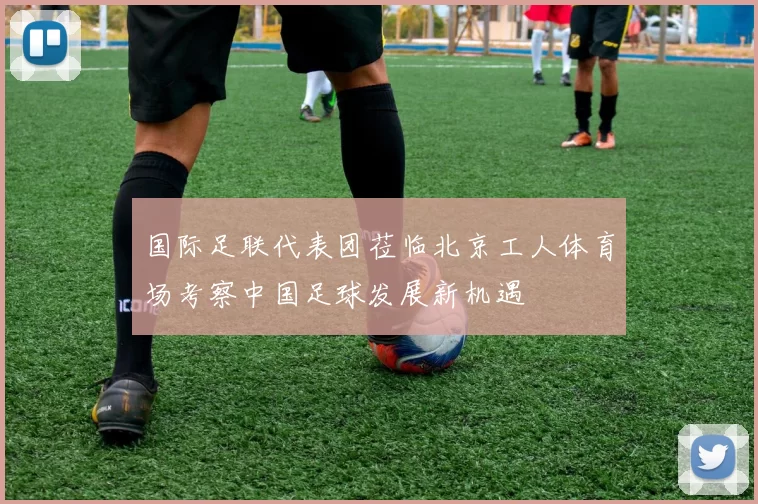 国际足联代表团莅临北京工人体育场考察中国足球发展新机遇