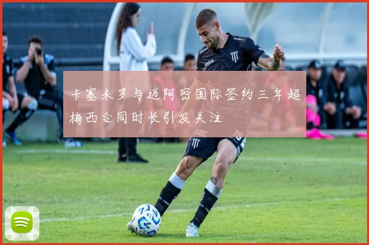 卡塞米罗与迈阿密国际签约三年超梅西合同时长引发关注