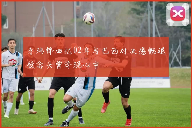 李玮锋回忆02年与巴西对决感慨退役念头曾浮现心中