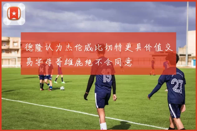 德隆认为杰伦威比切特更具价值交易字母哥雄鹿绝不会同意