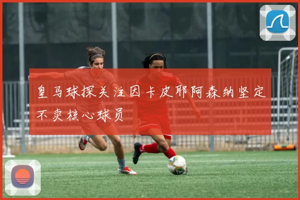 皇马球探关注因卡皮耶阿森纳坚定不卖核心球员