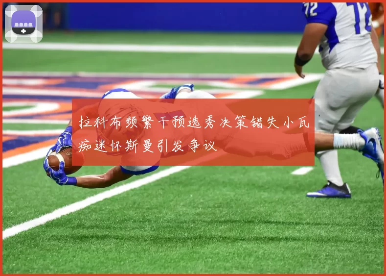 拉科布频繁干预选秀决策错失小瓦痴迷怀斯曼引发争议