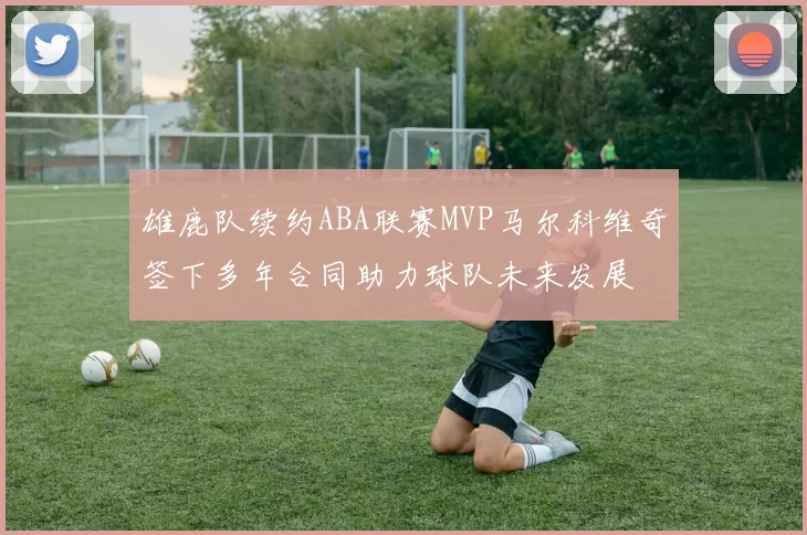 雄鹿队续约ABA联赛MVP马尔科维奇签下多年合同助力球队未来发展
