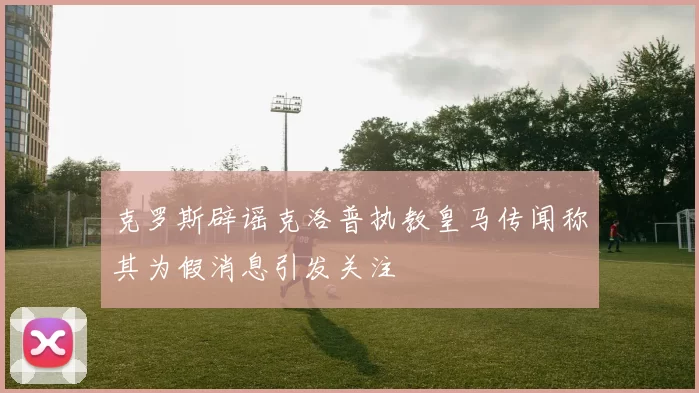 克罗斯辟谣克洛普执教皇马传闻称其为假消息引发关注