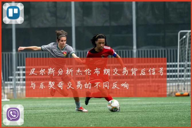 皮尔斯分析杰伦布朗交易背后信号与东契奇交易的不同反响