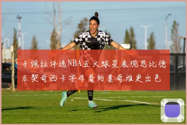 卡佩拉评选NBA五大球星表现恩比德东契奇西卡字母哥约基奇谁更出色