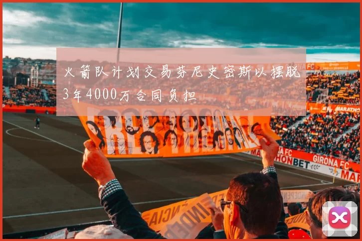 火箭队计划交易芬尼史密斯以摆脱3年4000万合同负担