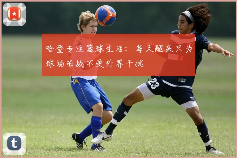 哈登专注篮球生活：每天醒来只为球场而战不受外界干扰