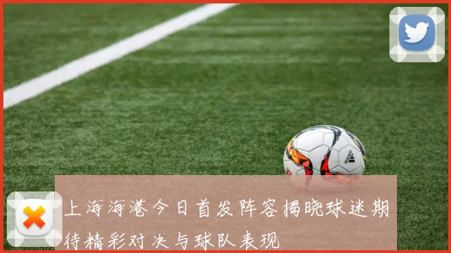 上海海港今日首发阵容揭晓球迷期待精彩对决与球队表现