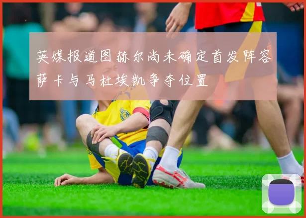 英媒报道图赫尔尚未确定首发阵容萨卡与马杜埃凯争夺位置