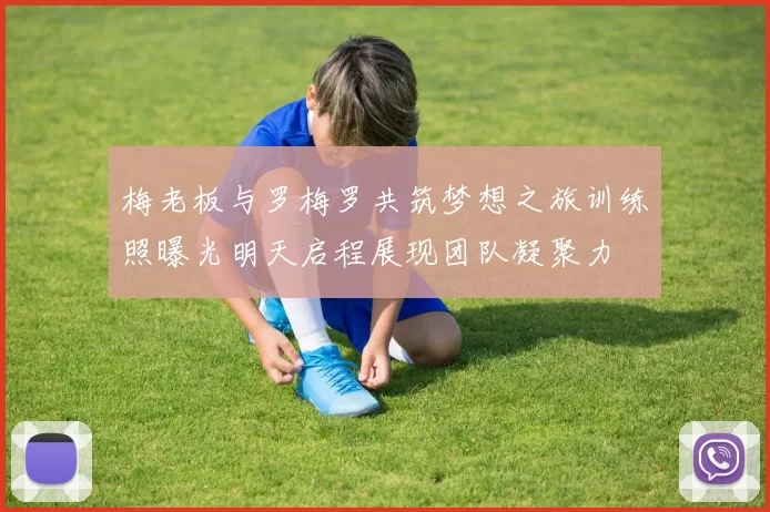 梅老板与罗梅罗共筑梦想之旅训练照曝光明天启程展现团队凝聚力