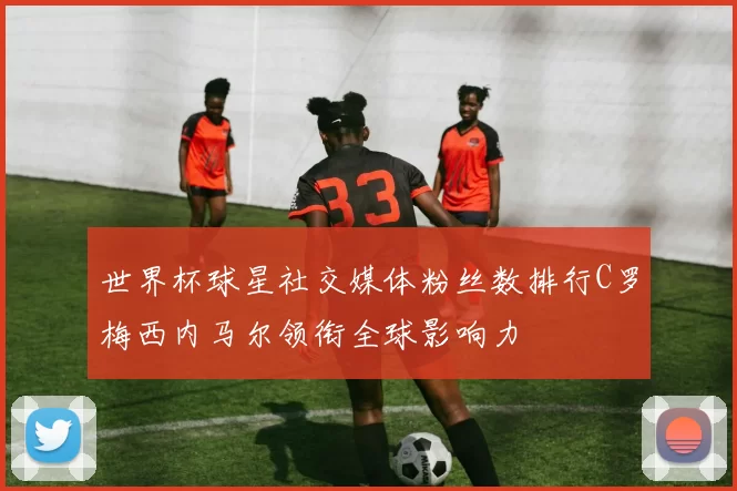 世界杯球星社交媒体粉丝数排行C罗梅西内马尔领衔全球影响力