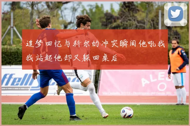 追梦回忆与科尔的冲突瞬间他吼我我站起他却又躲回桌后
