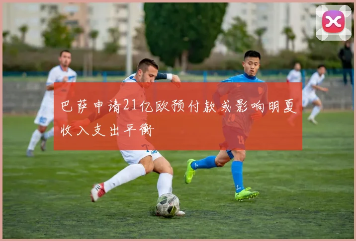 巴萨申请21亿欧预付款或影响明夏收入支出平衡