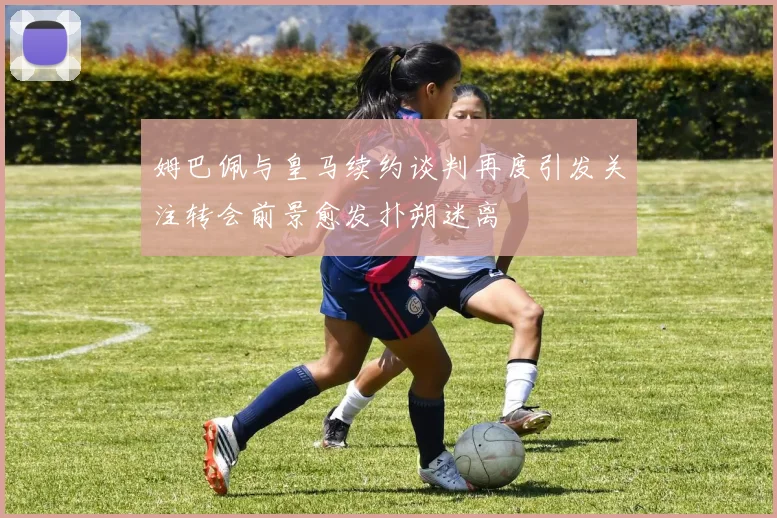 姆巴佩与皇马续约谈判再度引发关注转会前景愈发扑朔迷离